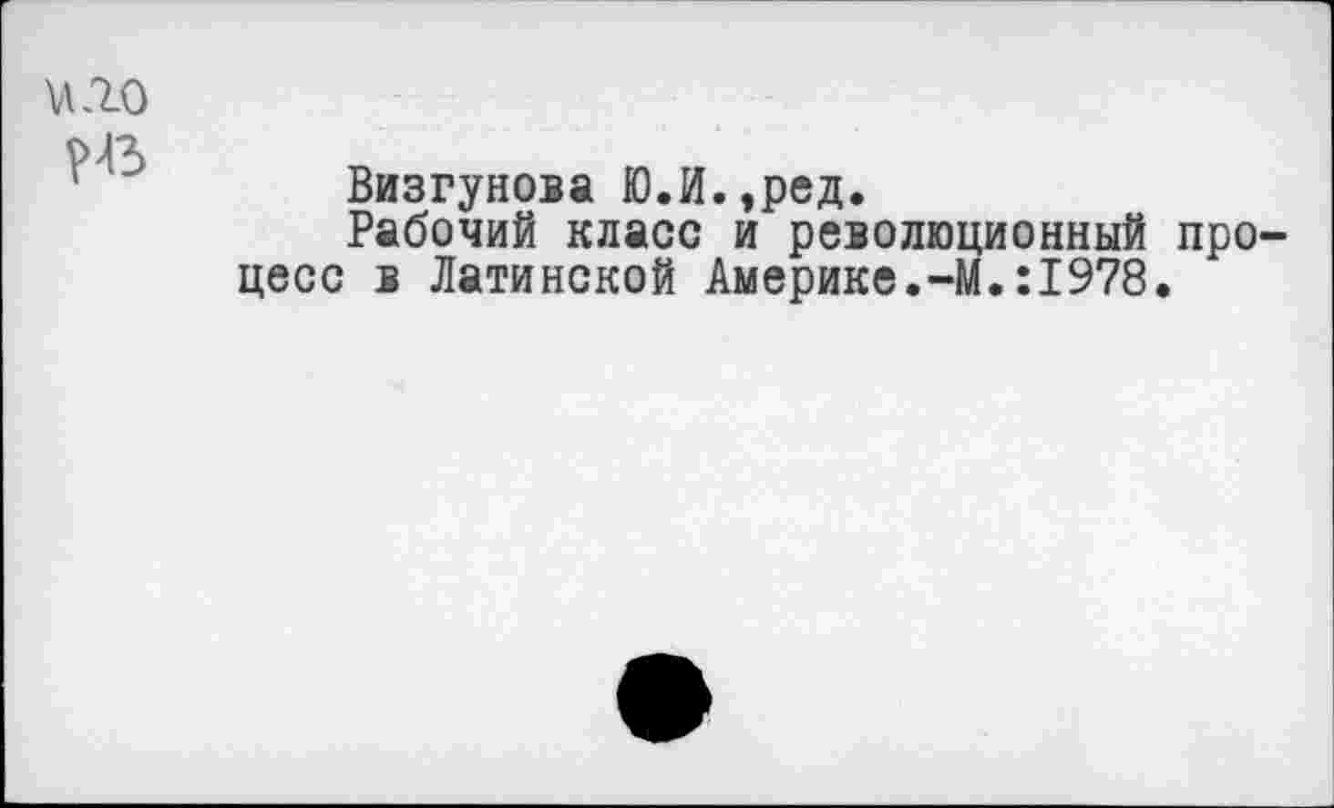 ﻿и.го
НЗ
Визгунова Ю.И.,ред.
Рабочий класс и революционный процесс в Латинской Америке.-М.:1978.